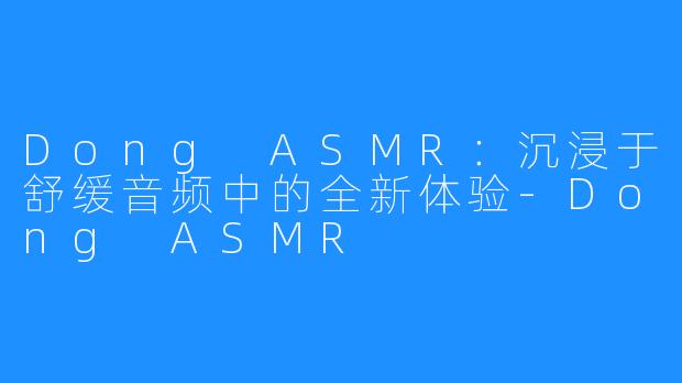 Dong ASMR：沉浸于舒缓音频中的全新体验-Dong ASMR