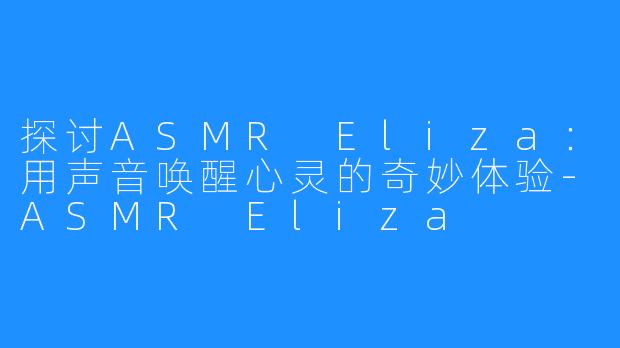 探讨ASMR Eliza：用声音唤醒心灵的奇妙体验-ASMR Eliza