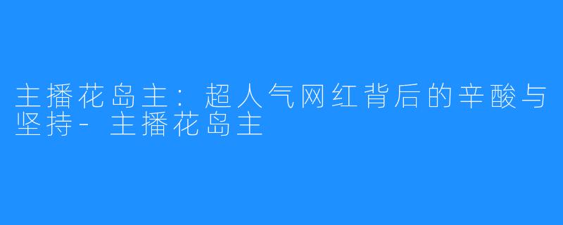 主播花岛主：超人气网红背后的辛酸与坚持-主播花岛主