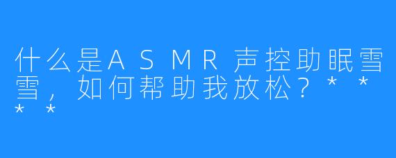 什么是ASMR声控助眠雪雪，如何帮助我放松？****