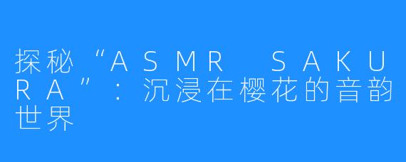 探秘“ASMR SAKURA”：沉浸在樱花的音韵世界