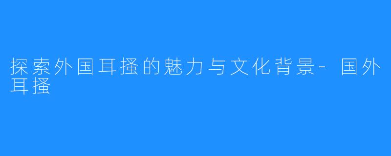 探索外国耳搔的魅力与文化背景-国外耳搔