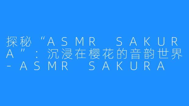 探秘“ASMR SAKURA”：沉浸在樱花的音韵世界-ASMR SAKURA