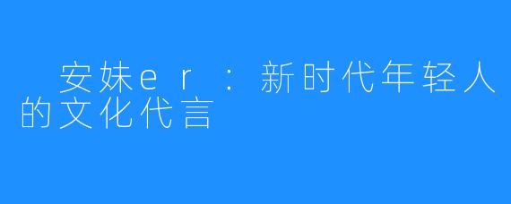  安妹er：新时代年轻人的文化代言