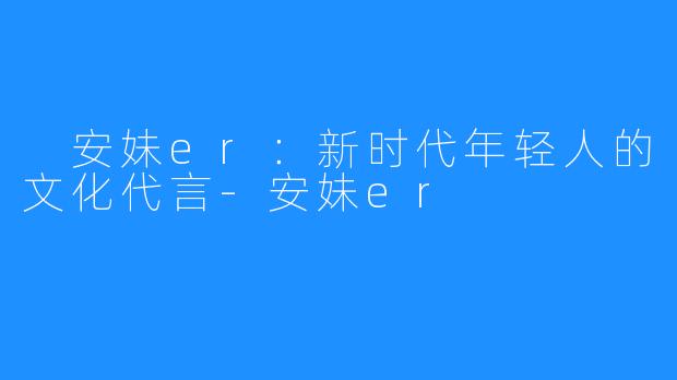  安妹er：新时代年轻人的文化代言-安妹er