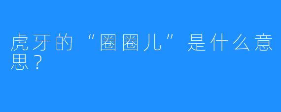 虎牙的“圈圈儿”是什么意思？