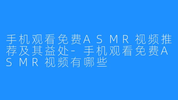 手机观看免费ASMR视频推荐及其益处-手机观看免费ASMR视频有哪些