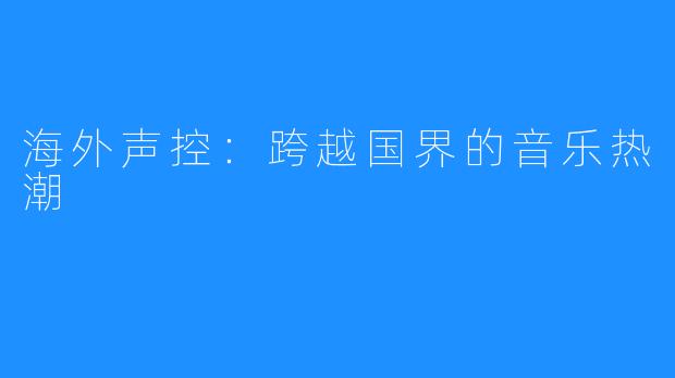 海外声控：跨越国界的音乐热潮