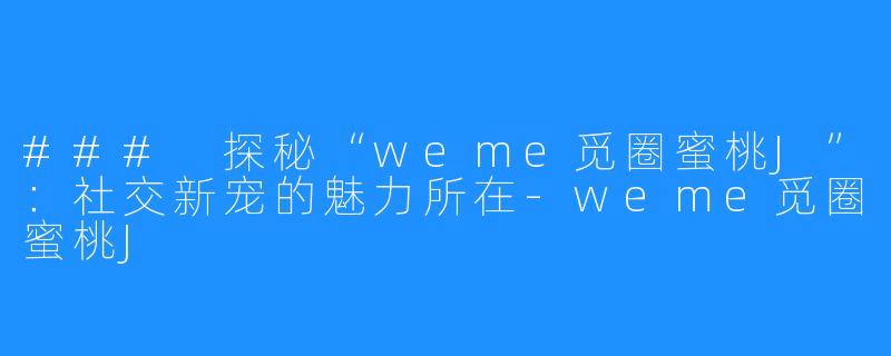 ### 探秘“weme觅圈蜜桃J”：社交新宠的魅力所在-weme觅圈蜜桃J