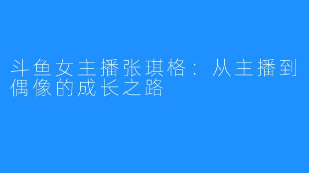 斗鱼女主播张琪格：从主播到偶像的成长之路