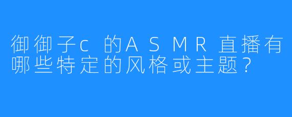 御御子c的ASMR直播有哪些特定的风格或主题？