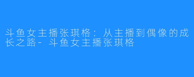 斗鱼女主播张琪格：从主播到偶像的成长之路-斗鱼女主播张琪格