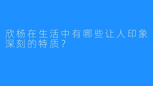 欣杨在生活中有哪些让人印象深刻的特质？