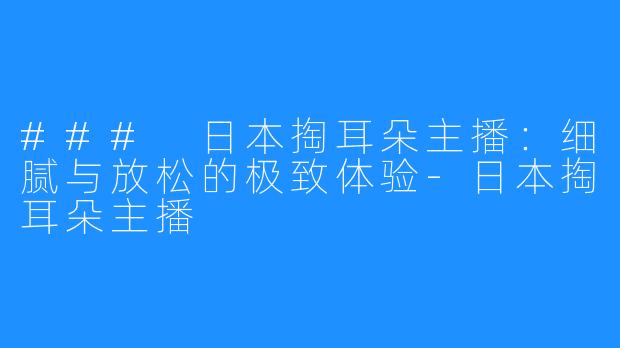 ### 日本掏耳朵主播：细腻与放松的极致体验-日本掏耳朵主播