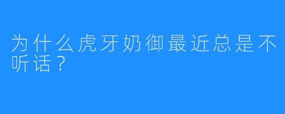 为什么虎牙奶御最近总是不听话？