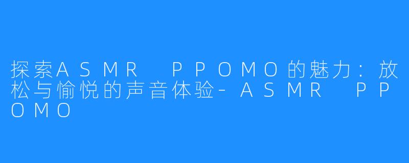 探索ASMR PPOMO的魅力：放松与愉悦的声音体验-ASMR PPOMO