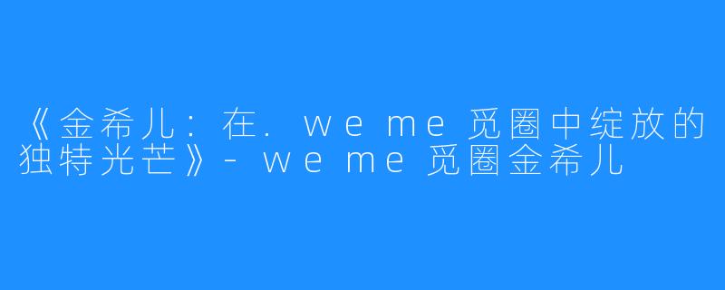 《金希儿:在.weme觅圈中绽放的独特光芒》-weme觅圈金希儿