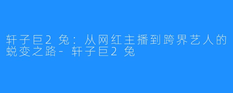 轩子巨2兔:从网红主播到跨界艺人的蜕变之路-轩子巨2兔