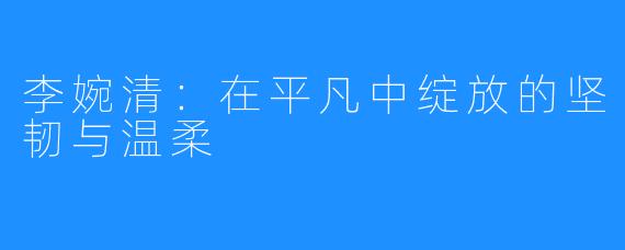 李婉清:在平凡中绽放的坚韧与温柔
