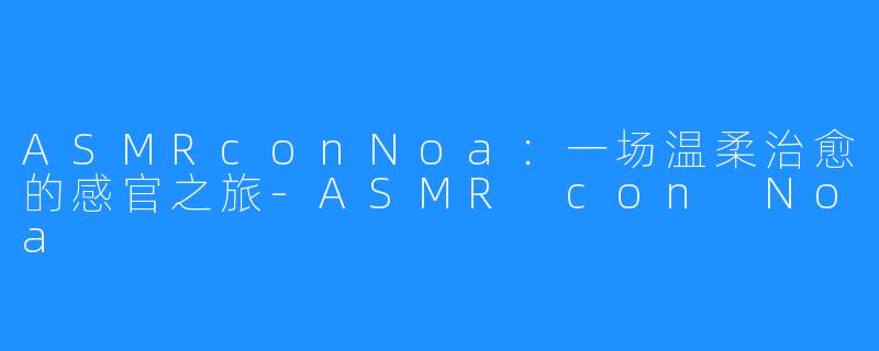 ASMRconNoa:一场温柔治愈的感官之旅-ASMR con Noa
