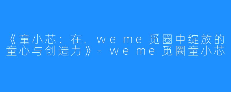 《童小芯：在.weme觅圈中绽放的童心与创造力》-weme觅圈童小芯