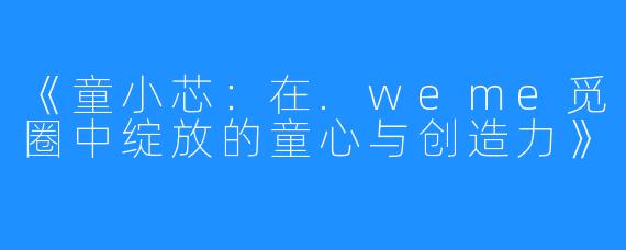 《童小芯：在.weme觅圈中绽放的童心与创造力》