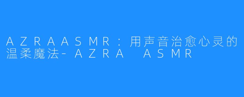 AZRAASMR:用声音治愈心灵的温柔魔法-AZRA ASMR