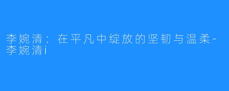 李婉清:在平凡中绽放的坚韧与温柔-李婉清i