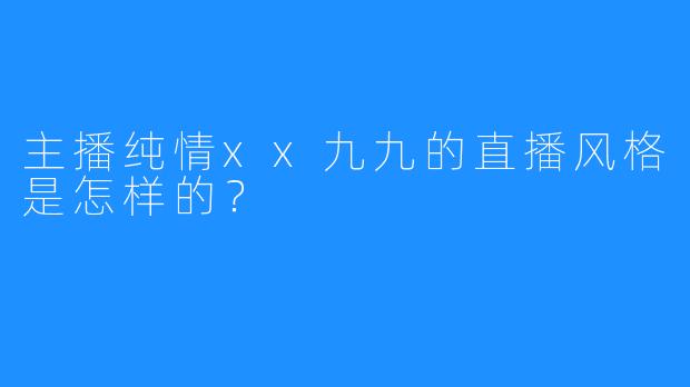 主播纯情xx九九的直播风格是怎样的？