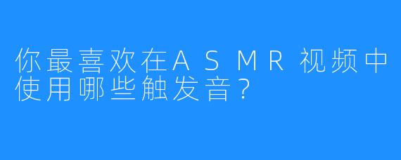 你最喜欢在ASMR视频中使用哪些触发音？