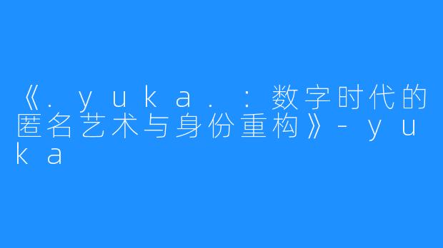 《.yuka.:数字时代的匿名艺术与身份重构》-yuka