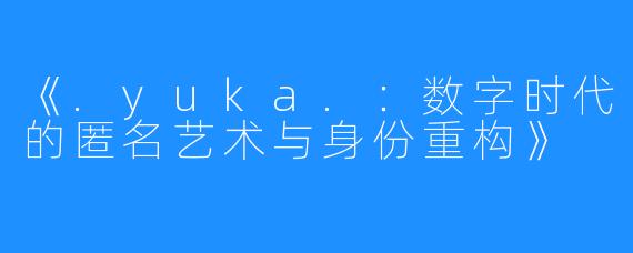 《.yuka.:数字时代的匿名艺术与身份重构》