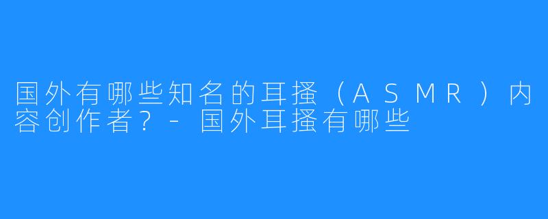 国外有哪些知名的耳搔（ASMR）内容创作者？-国外耳搔有哪些