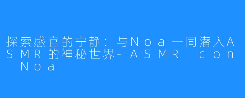 探索感官的宁静:与Noa一同潜入ASMR的神秘世界-ASMR con Noa