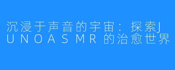 沉浸于声音的宇宙:探索JUNOASMR的治愈世界