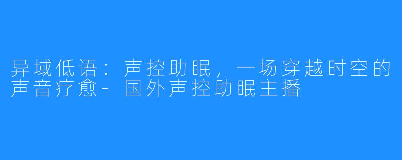 异域低语:声控助眠,一场穿越时空的声音疗愈-国外声控助眠主播
