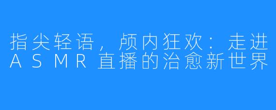 指尖轻语,颅内狂欢:走进ASMR直播的治愈新世界
