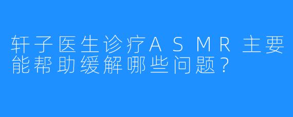轩子医生诊疗ASMR主要能帮助缓解哪些问题？