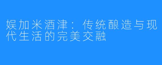 娱加米酒津:传统酿造与现代生活的完美交融