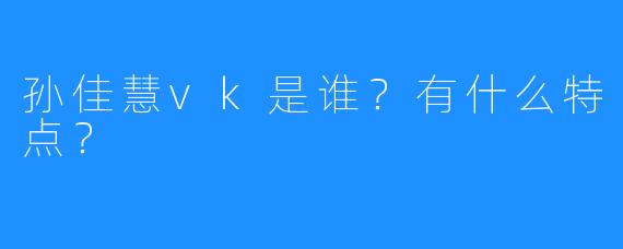孙佳慧vk是谁？有什么特点？