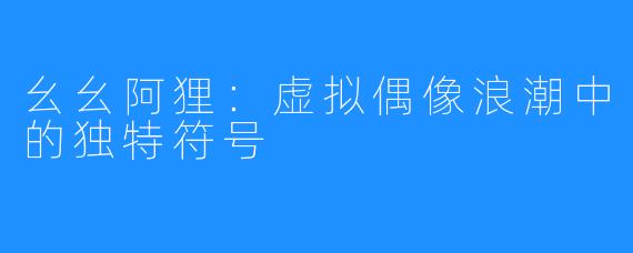 幺幺阿狸：虚拟偶像浪潮中的独特符号
