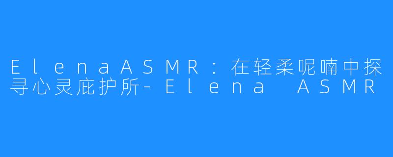ElenaASMR：在轻柔呢喃中探寻心灵庇护所-Elena ASMR