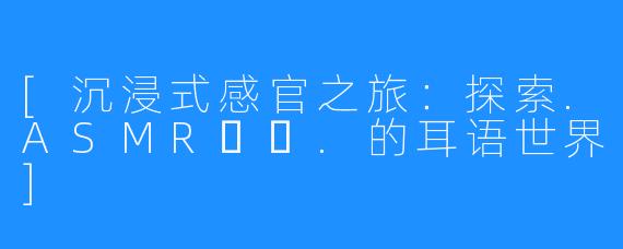 [沉浸式感官之旅：探索.ASMR채잉.的耳语世界]
