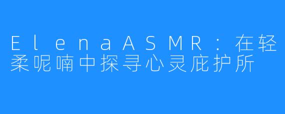 ElenaASMR：在轻柔呢喃中探寻心灵庇护所