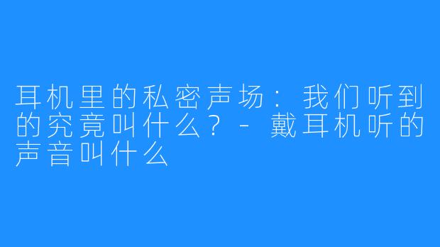 耳机里的私密声场：我们听到的究竟叫什么？-戴耳机听的声音叫什么