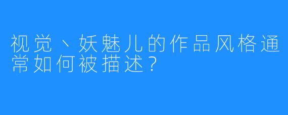 视觉丶妖魅儿的作品风格通常如何被描述？