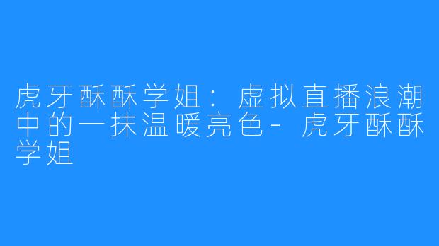 虎牙酥酥学姐：虚拟直播浪潮中的一抹温暖亮色-虎牙酥酥学姐