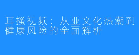耳搔视频：从亚文化热潮到健康风险的全面解析