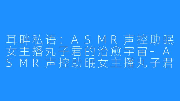 耳畔私语:ASMR声控助眠女主播丸子君的治愈宇宙-ASMR声控助眠女主播丸子君