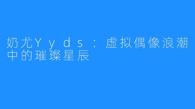 奶尤Yyds：虚拟偶像浪潮中的璀璨星辰